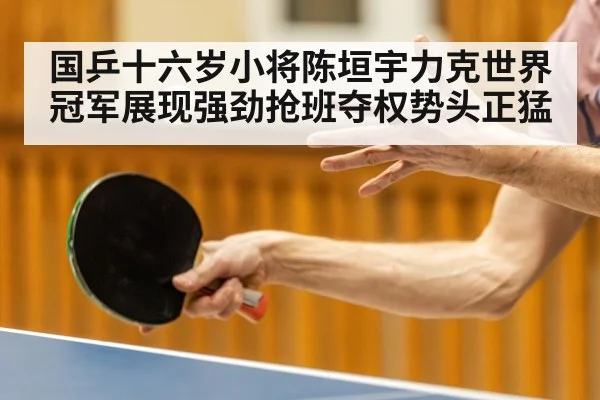 国乒十六岁小将陈垣宇力克世界冠军展现强劲抢班夺权势头正猛
